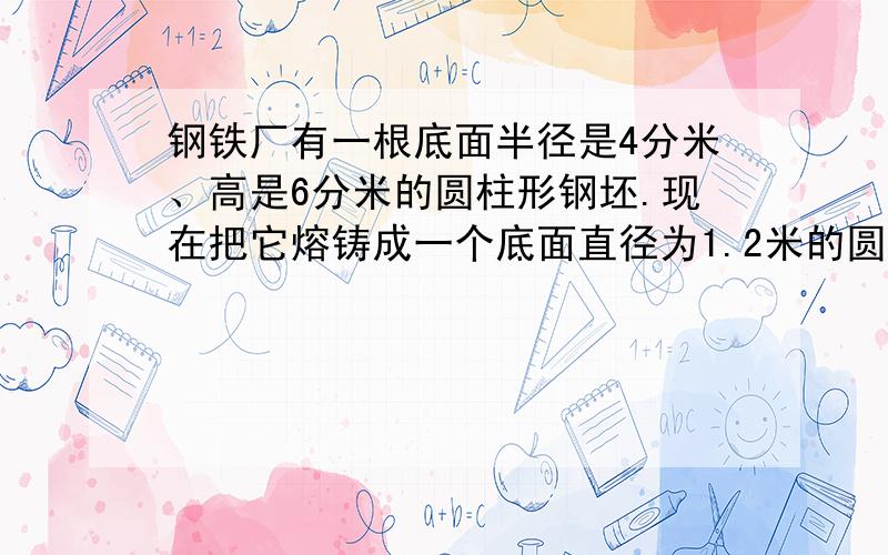 钢铁厂有一根底面半径是4分米、高是6分米的圆柱形钢坯.现在把它熔铸成一个底面直径为1.2米的圆柱体.这个圆锥的高是多少?算是分开来写