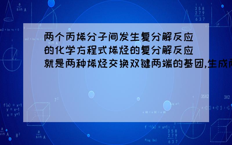 两个丙烯分子间发生复分解反应的化学方程式烯烃的复分解反应就是两种烯烃交换双键两端的基团,生成两种新烯烃的反应.请写出在催化剂作用下,两个丙烯分子间发生复分解反映的化学方程