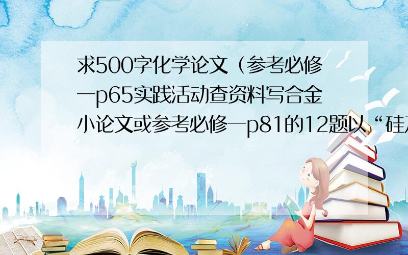 求500字化学论文（参考必修一p65实践活动查资料写合金小论文或参考必修一p81的12题以“硅及其化合物对人类的贡献”)