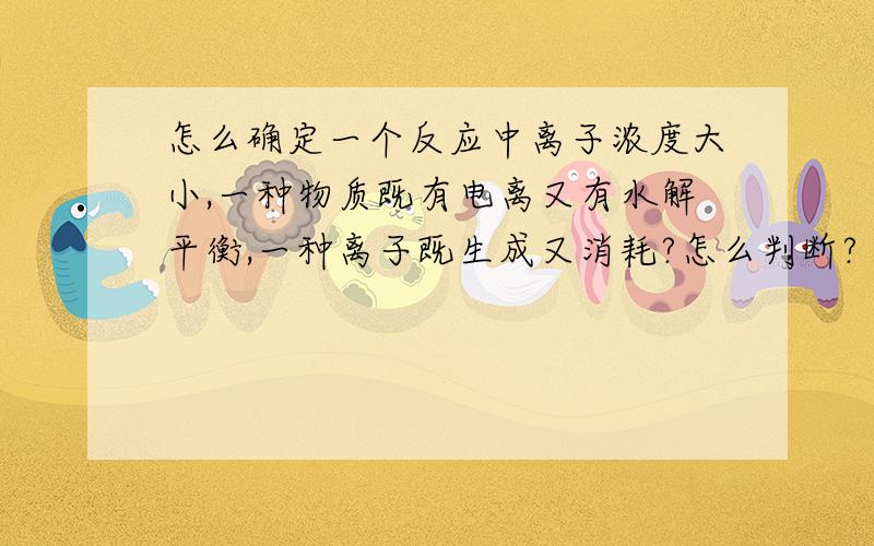 怎么确定一个反应中离子浓度大小,一种物质既有电离又有水解平衡,一种离子既生成又消耗?怎么判断?