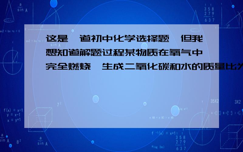 这是一道初中化学选择题,但我想知道解题过程某物质在氧气中完全燃烧,生成二氧化碳和水的质量比为22:9,则该物质可能是（  ）A、C6 H12 O6                 B、C3 H6C、C2 H2                     D、C2 H5 OH