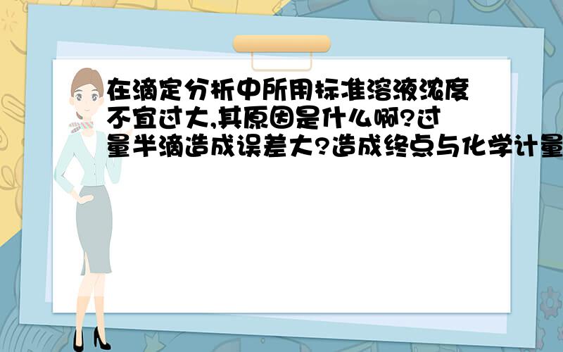 在滴定分析中所用标准溶液浓度不宜过大,其原因是什么啊?过量半滴造成误差大?造成终点与化学计量点差值大,终点误差大?造成试样与标液的浪费?