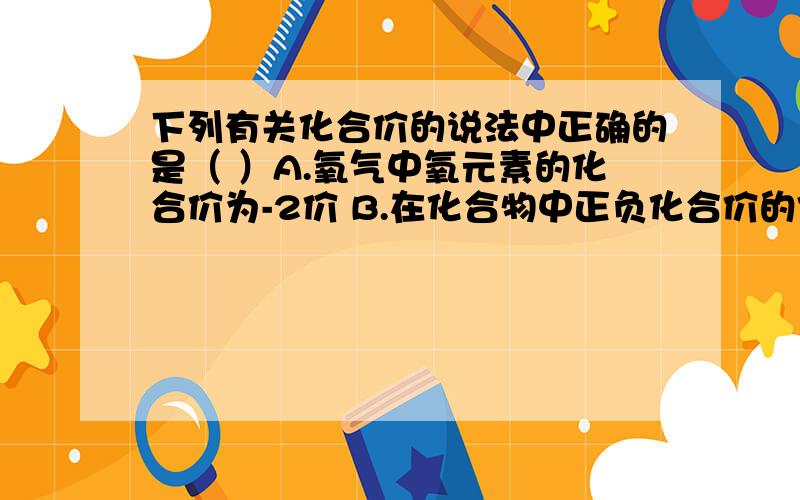 下列有关化合价的说法中正确的是（ ）A.氧气中氧元素的化合价为-2价 B.在化合物中正负化合价的代数和为0C.所有元素在化合物中都有可变化合价.D.氮气的化合价为0