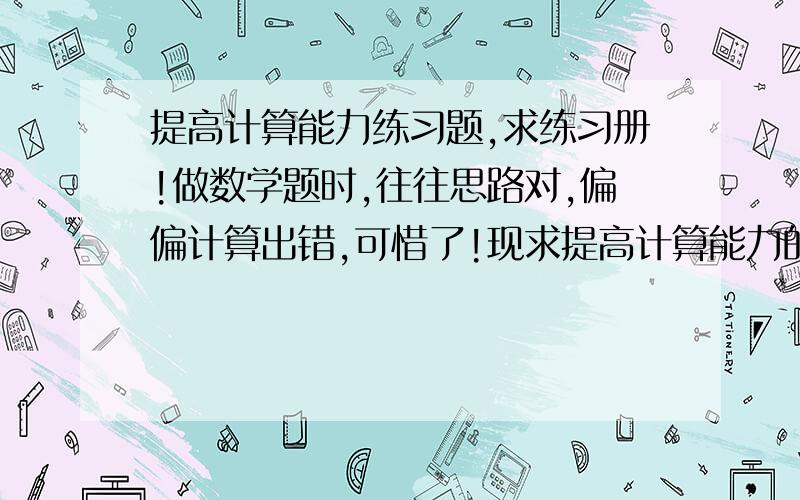 提高计算能力练习题,求练习册!做数学题时,往往思路对,偏偏计算出错,可惜了!现求提高计算能力的练习册（必须有答案）,或网址（可以免费下载）,内容可为：1.纯计算,如：解二元方程组,开