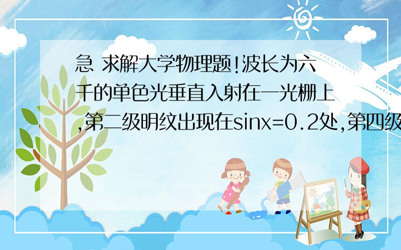 急 求解大学物理题!波长为六千的单色光垂直入射在一光栅上,第二级明纹出现在sinx=0.2处,第四级为第一个缺级.求1.光栅常数 2.狭缝可能的最小宽度是多少?3.按上述选定a b值,实际上可以观察到