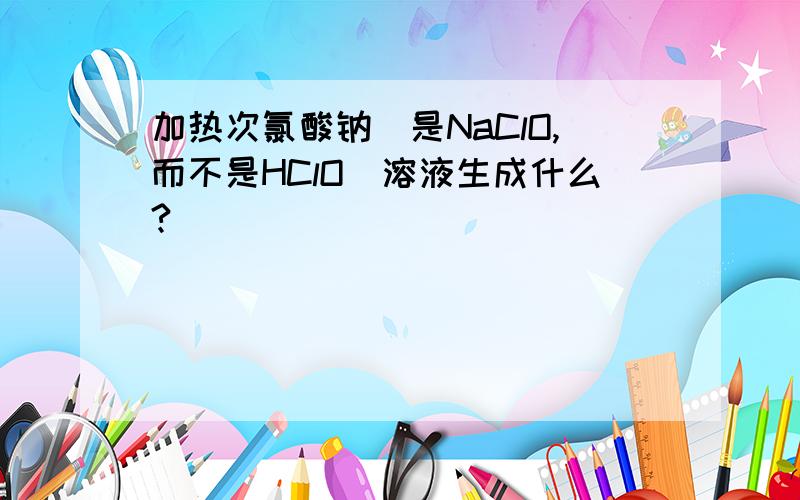 加热次氯酸钠（是NaClO,而不是HClO）溶液生成什么?