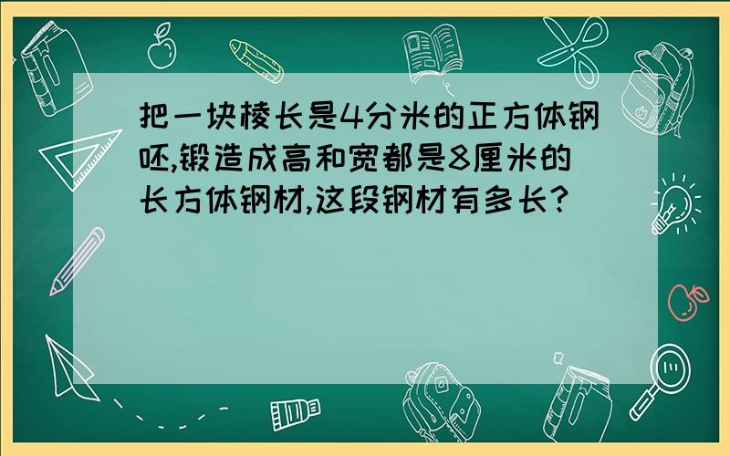 把一块棱长是4分米的正方体钢呸,锻造成高和宽都是8厘米的长方体钢材,这段钢材有多长?