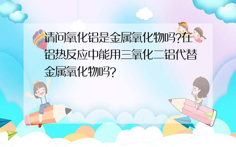 请问氧化铝是金属氧化物吗?在铝热反应中能用三氧化二铝代替金属氧化物吗?