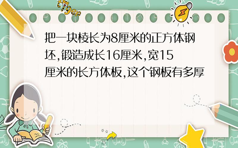 把一块棱长为8厘米的正方体钢坯,锻造成长16厘米,宽15厘米的长方体板,这个钢板有多厚