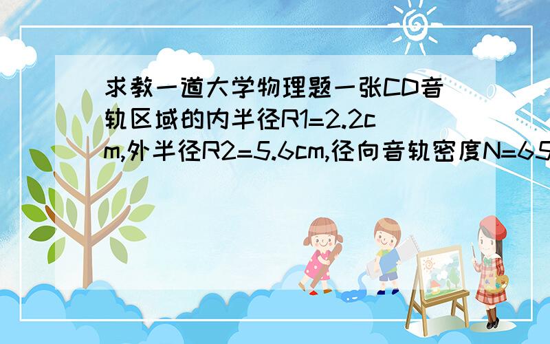 求教一道大学物理题一张CD音轨区域的内半径R1=2.2cm,外半径R2=5.6cm,径向音轨密度N=650条/mm,在CD唱机内,光盘每转一周,激光头沿径向向外移动一条音轨,激光束相对光盘是以v=1.3m/s的恒定速度运动