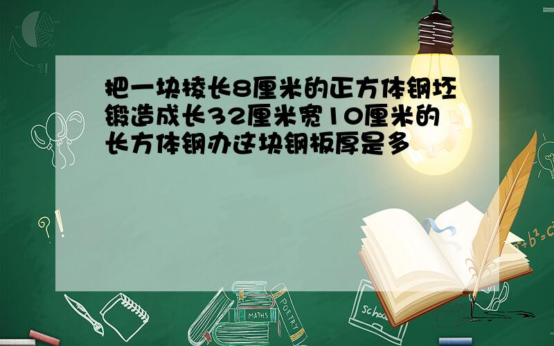 把一块棱长8厘米的正方体钢坯锻造成长32厘米宽10厘米的长方体钢办这块钢板厚是多