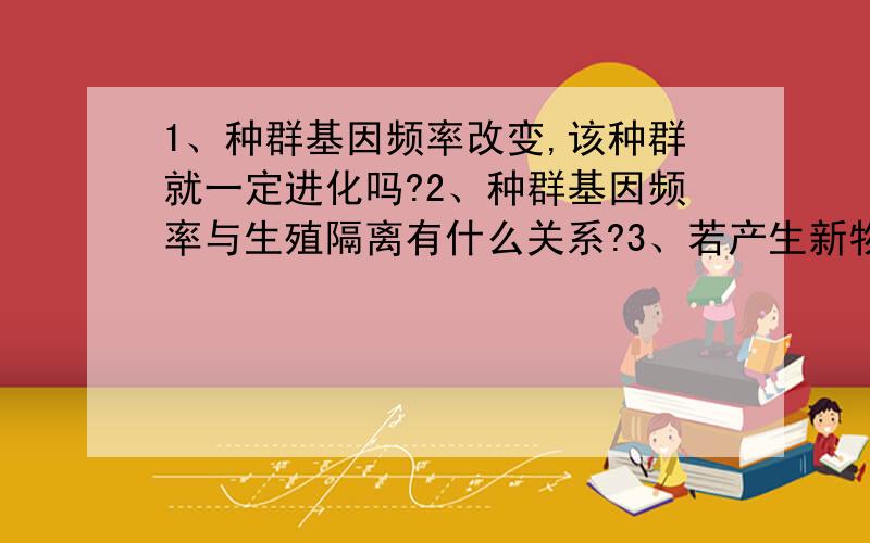 1、种群基因频率改变,该种群就一定进化吗?2、种群基因频率与生殖隔离有什么关系?3、若产生新物种,那么种群基因频率变吗?反之,