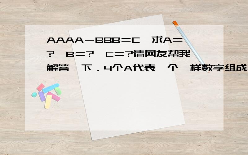 AAAA－BBB＝C,求A＝?,B＝?,C＝?请网友帮我解答一下．4个A代表一个一样数字组成的四位数,3个B代表一个一样数字组成的三位数,C代表一个一位数．数