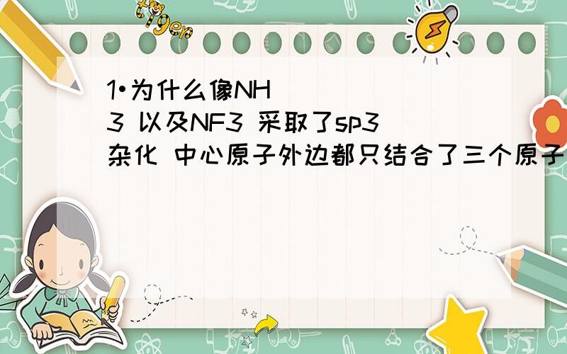 1•为什么像NH3 以及NF3 采取了sp3杂化 中心原子外边都只结合了三个原子呢?不是sp3杂化有四个轨道 就应该像CH4结合四个原子吗?或者说NH3 NF3不是应该是sp2杂化吗?2•还有就是具体NF3 NH3是