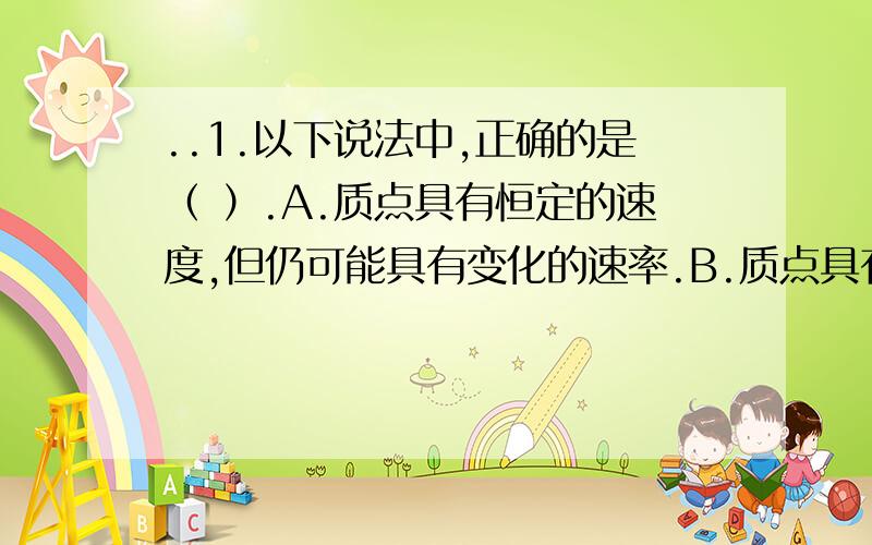 ..1.以下说法中,正确的是（ ）.A.质点具有恒定的速度,但仍可能具有变化的速率.B.质点具有恒定的速率,但仍可能具有变化的速度.C.质点速度方向恒定,但加速度方向仍可能在不断变化着.D.某时