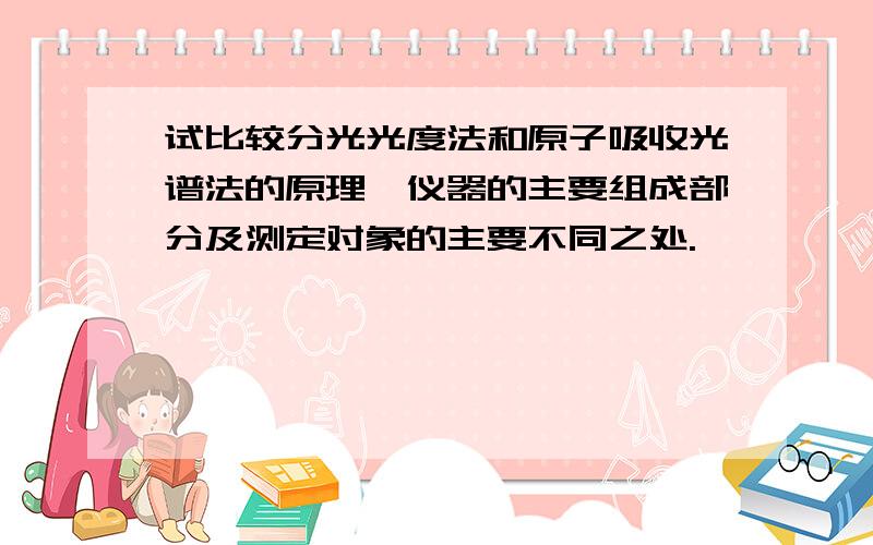 试比较分光光度法和原子吸收光谱法的原理、仪器的主要组成部分及测定对象的主要不同之处.