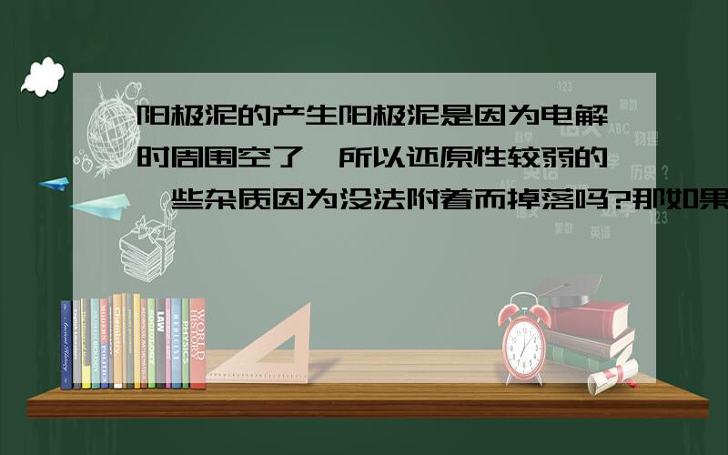 阳极泥的产生阳极泥是因为电解时周围空了,所以还原性较弱的一些杂质因为没法附着而掉落吗?那如果是电解粗铜,杂质ni,ag,au,杂质ni把cu,ag,au都给包住了,阳极泥会有cu吗?