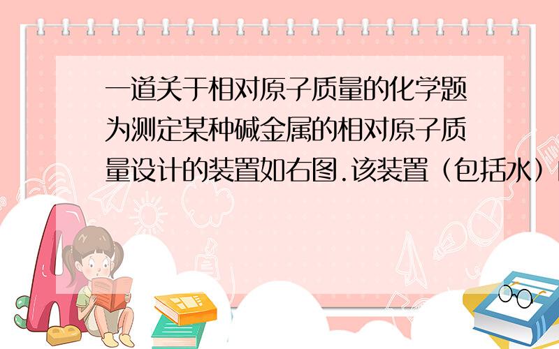 一道关于相对原子质量的化学题为测定某种碱金属的相对原子质量设计的装置如右图.该装置（包括水）的总质量为Ag,将质量Bg（不足量）的碱金属放入水中,立即塞紧瓶塞完全反映后,此装置