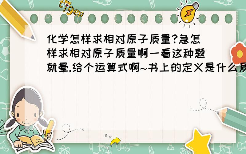 化学怎样求相对原子质量?急怎样求相对原子质量啊一看这种题就晕.给个运算式啊~书上的定义是什么质子数相对于碳12的质量的比值叫做相对原子质量 拜托不要用火星文题里面和书后的元素