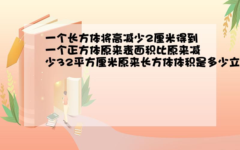 一个长方体将高减少2厘米得到一个正方体原来表面积比原来减少32平方厘米原来长方体体积是多少立方厘米