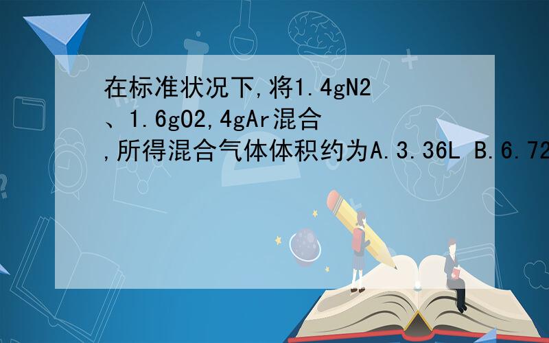 在标准状况下,将1.4gN2、1.6gO2,4gAr混合,所得混合气体体积约为A.3.36L B.6.72L C.8.96L D.4.48L为什么不选D,而是选B