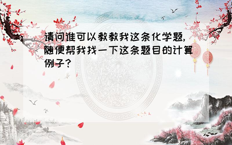 请问谁可以教教我这条化学题,随便帮我找一下这条题目的计算例子?