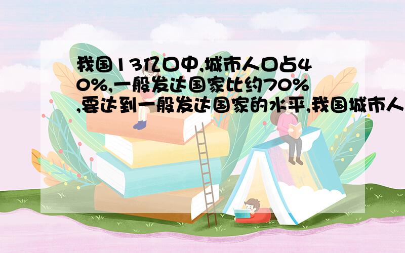 我国13亿口中,城市人口占40%,一般发达国家比约70%,要达到一般发达国家的水平,我国城市人口还要多少