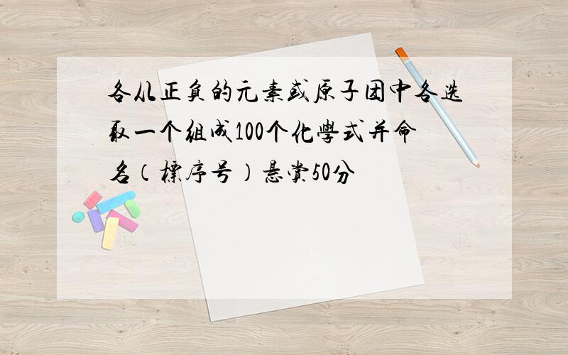 各从正负的元素或原子团中各选取一个组成100个化学式并命名（标序号）悬赏50分