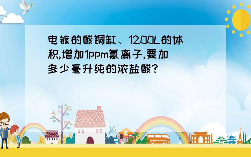 电镀的酸铜缸、1200L的体积,增加1ppm氯离子,要加多少毫升纯的浓盐酸?