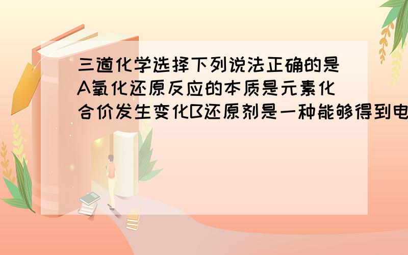 三道化学选择下列说法正确的是A氧化还原反应的本质是元素化合价发生变化B还原剂是一种能够得到电子的物质C物质所含元素化合价升高的反应是还原反应D氧化反应和还原反应是同时发生的