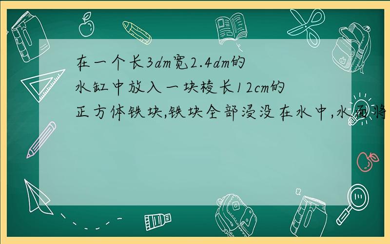 在一个长3dm宽2.4dm的水缸中放入一块棱长12cm的正方体铁块,铁块全部浸没在水中,水面将会升高多少厘米?要算式!急!