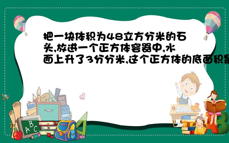 把一块体积为48立方分米的石头,放进一个正方体容器中,水面上升了3分分米,这个正方体的底面积是多少?