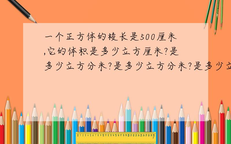 一个正方体的棱长是500厘米,它的体积是多少立方厘米?是多少立方分米?是多少立方分米?是多少立方米?