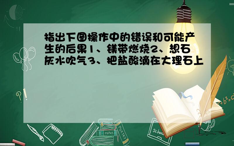 指出下图操作中的错误和可能产生的后果1、镁带燃烧2、想石灰水吹气3、把盐酸滴在大理石上