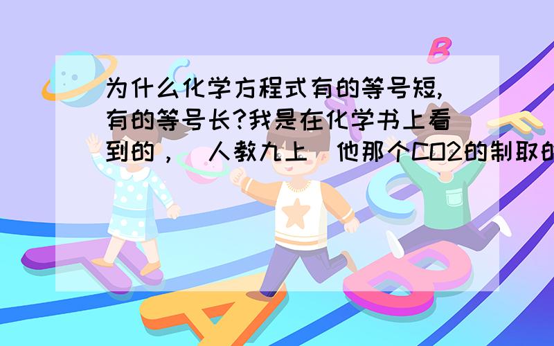 为什么化学方程式有的等号短,有的等号长?我是在化学书上看到的，（人教九上）他那个CO2的制取的方程式CaCo3+2HCl=CaCl2+H2O+Co2↑和由它分解出的那两个，CaCo3+2HCl=CaCl2+CO3,CO3=H2O+Co2他们都是用的