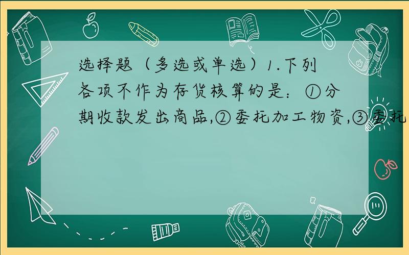 选择题（多选或单选）1.下列各项不作为存货核算的是：①分期收款发出商品,②委托加工物资,③委托代销商品,④工程物资2.下列各项应包括在资产负债表“存货”项目的有：①委托代销商品