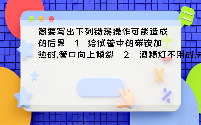 简要写出下列错误操作可能造成的后果（1）给试管中的碳铵加热时,管口向上倾斜（2）酒精灯不用时,未盖上灯帽（3）倾倒盐酸时,标签未向着手心（4）点燃镁带时,未在实验桌上放置石棉网