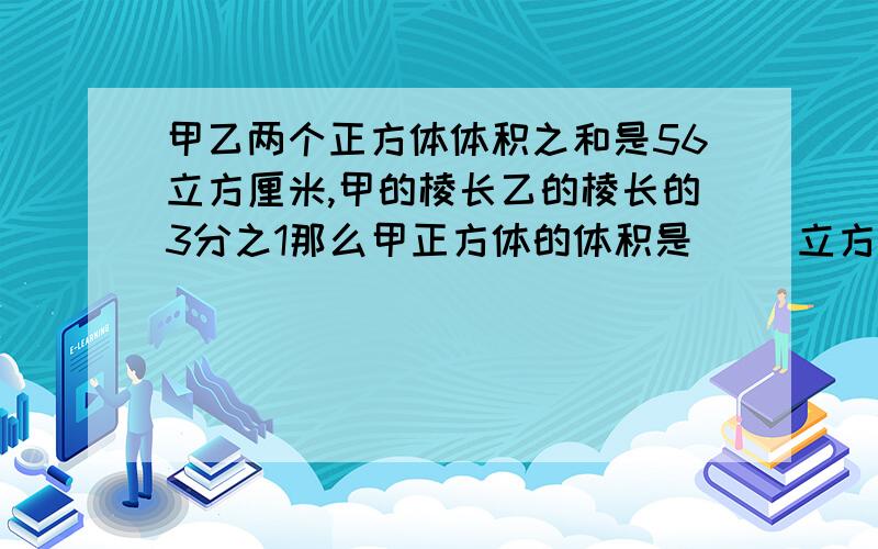 甲乙两个正方体体积之和是56立方厘米,甲的棱长乙的棱长的3分之1那么甲正方体的体积是（ ）立方厘米,乙正方体体积是（ ）立方厘米