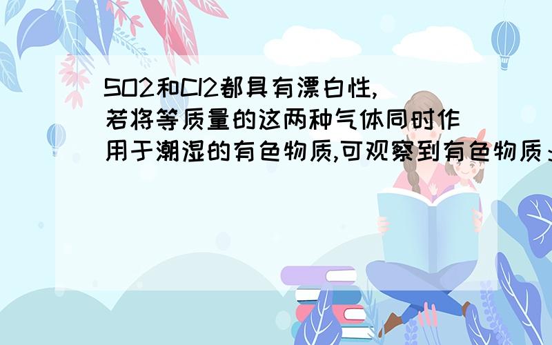 SO2和CI2都具有漂白性,若将等质量的这两种气体同时作用于潮湿的有色物质,可观察到有色物质：A、先褪色后复原 B、慢慢褪色 C、立即褪色 D、颜色不褪