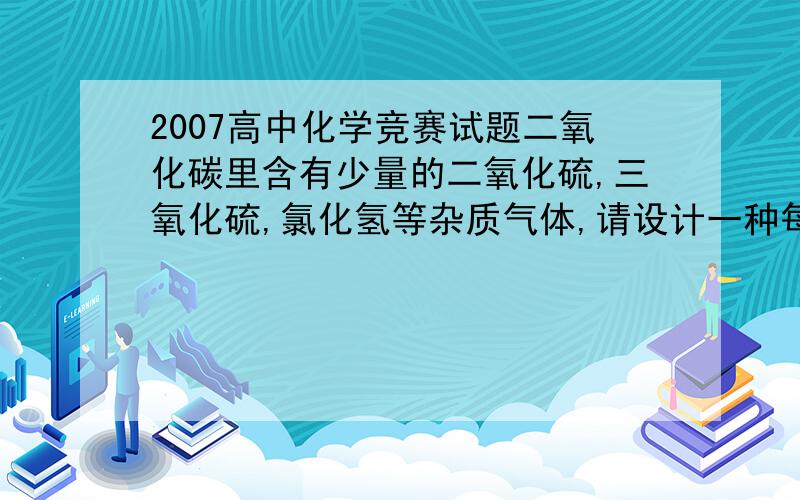 2007高中化学竞赛试题二氧化碳里含有少量的二氧化硫,三氧化硫,氯化氢等杂质气体,请设计一种每次只除一种杂质气体,最后得到干燥纯净的二氧化碳的实验方案.不能用烧碱会吸收了二氧化碳