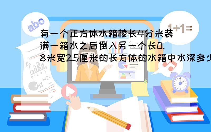 有一个正方体水箱棱长4分米装满一箱水之后倒入另一个长0.8米宽25厘米的长方体的水箱中水深多少