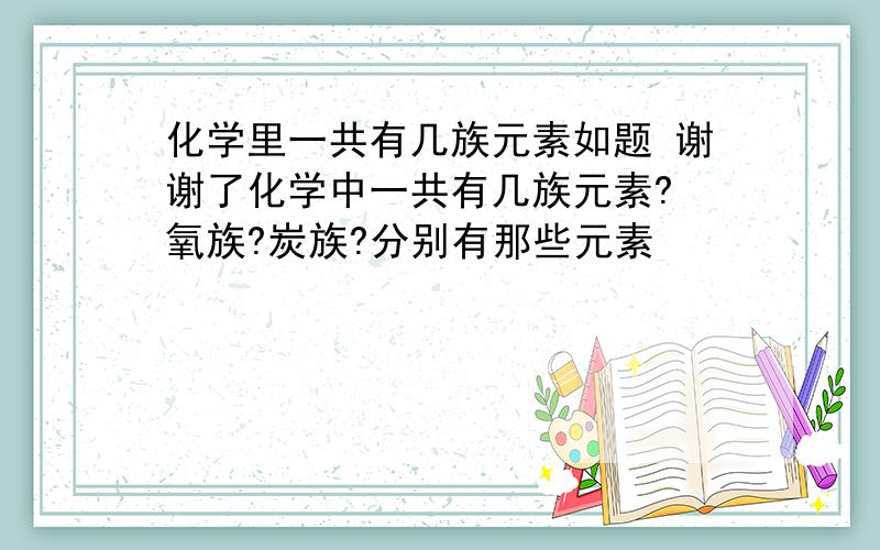 化学里一共有几族元素如题 谢谢了化学中一共有几族元素? 氧族?炭族?分别有那些元素