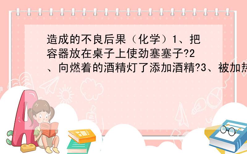 造成的不良后果（化学）1、把容器放在桌子上使劲塞塞子?2、向燃着的酒精灯了添加酒精?3、被加热的容器外壁有水?4、加热液体时,试管朝着有人的方向?