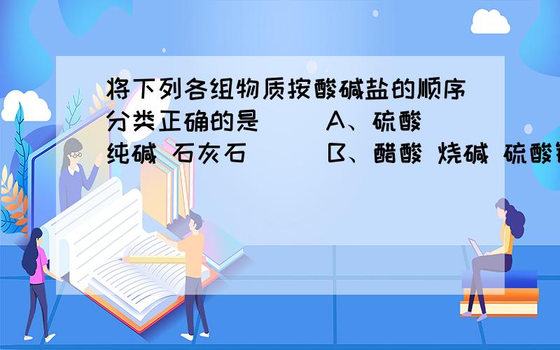 将下列各组物质按酸碱盐的顺序分类正确的是（ ）A、硫酸 纯碱 石灰石      B、醋酸 烧碱 硫酸铜C、磷酸 熟石灰 苛性钠    D、醋酸 小苏打 熟石灰