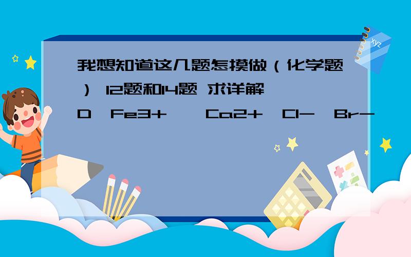 我想知道这几题怎摸做（化学题） 12题和14题 求详解 D,Fe3+  ,Ca2+,Cl-,Br-