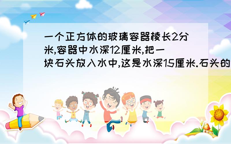 一个正方体的玻璃容器棱长2分米,容器中水深12厘米,把一块石头放入水中,这是水深15厘米.石头的体积是多少立方厘米?