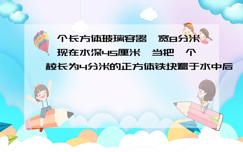 一个长方体玻璃容器,宽8分米,现在水深45厘米,当把一个棱长为4分米的正方体铁块置于水中后,水会溢出吗?如果会,那么溢出多少升水?