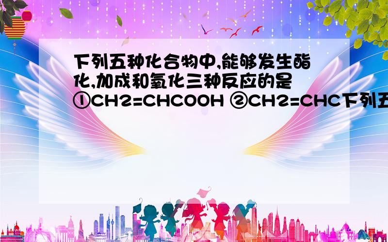 下列五种化合物中,能够发生酯化,加成和氧化三种反应的是 ①CH2=CHCOOH ②CH2=CHC下列五种化合物中,能够发生酯化、加成和氧化三种反应的是①CH2=CHCOOH ②CH2=CHCOOCH3③CH2=CHCH2OH④CH3CH2CH2OH⑤CH3CHOHCH