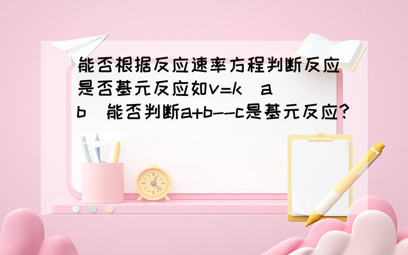 能否根据反应速率方程判断反应是否基元反应如v=k(a)(b)能否判断a+b--c是基元反应?