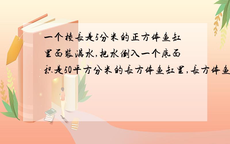 一个棱长是5分米的正方体鱼缸里面装满水,把水倒入一个底面积是50平方分米的长方体鱼缸里,长方体鱼缸深多一个棱长是5分米的正方体鱼缸里面装满水,把水倒入一个底面积是50平方分米的长